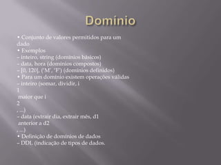 • Conjunto de valores permitidos para um
dado
• Exemplos
– inteiro, string (domínios básicos)
– data, hora (domínios compostos)
– [0, 120], (‘M’, ‘F’) (domínios definidos)
• Para um domínio existem operações válidas
– inteiro (somar, dividir, i
1
maior que i
2
, ...)
– data (extrair dia, extrair mês, d1
anterior a d2
, ...)
• Definição de domínios de dados
– DDL (indicação de tipos de dados.
 