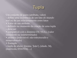 Um conjunto de pares (atributo, valor)
– define uma ocorrência de um fato do mundo
real ou de um relacionamento entre fatos
• Valor de um atributo
– definido no momento da criação de uma tupla
– deve ser
• compatível com o domínio OU NULL (valor
inexistente ou indeterminado)
• atômico (indivisível: não-estruturado e
monovalorado)
• Exemplo
– tupla de aluno: {(nome, ‘João’), (idade, 34),
(matrícula, 03167034), ...}
 