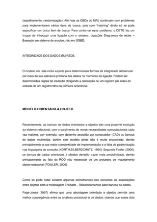 (espalhamento, randomização). Até hoje os GBDs do MRd continuam com problemas
para implementarem vários itens de busca, pois com “Hashing” direto só se pode
especificar um único item de busca. Para contornar esse problema, o DBTG fez um
truque de introduzir uma ligação com o sistema. Ligações Diagramas de redes –
Baseado em sistema de arquivo, não em SGBD.




INTEGRIDADE DOS DADOS EM REDE:




O modelo em rede inclui suporte para determinadas formas de integridade referencial
por meio de sua estrutura primária dos dados no momento de ligação. Podem ser
determinadas regras de inserção obrigando a colocação de um registro pai antes do
entrada de um registro filho na primeira ocorrência.




MODELO ORIENTADO A OBJETO



Recentemente, os bancos de dados orientados a objetos são uma possível evolução
ao sistema relacional, com o surgimento de novas necessidades computacionais cada
vez maiores, por exemplo, com desenho assistido por computador (CAD) ou bancos
de dados multimídia, porém este modelo ainda não é muito encontrado, devido
principalmente a sua maior complexidade de implementação e a falta de padronização
nas linguagens de consulta (KORTH;SILBERSCHATZ, 1994). Segundo Fowler (2006),
os bancos de dados orientados a objetos deverão trazer mais produtividade, devido
principalmente ao fato da POO não necessitar de um processo de mapeamento
objeto-relacional (FOWLER, 2006).




Como se pode notar existem algumas semelhanças nos conceitos de associações
entre objetos com a modelagem Entidade - Relacionamentos para bancos de dados.

Page-Jones (1997) afirma que uma abordagem orientada a objetos permite uma
melhor convergência entre as análises procedural e de dados, citando que esses dois
 