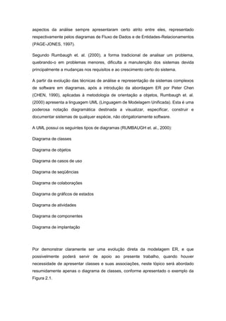 aspectos da análise sempre apresentaram certo atrito entre eles, representado
respectivamente pelos diagramas de Fluxo de Dados e de Entidades-Relacionamentos
(PAGE-JONES, 1997).

Segundo Rumbaugh et. al. (2000), a forma tradicional de analisar um problema,
quebrando-o em problemas menores, dificulta a manutenção dos sistemas devida
principalmente a mudanças nos requisitos e ao crescimento certo do sistema.

A partir da evolução das técnicas de análise e representação de sistemas complexos
de software em diagramas, após a introdução da abordagem ER por Peter Chen
(CHEN, 1990), aplicadas à metodologia de orientação a objetos, Rumbaugh et. al.
(2000) apresenta a linguagem UML (Linguagem de Modelagem Unificada). Esta é uma
poderosa notação diagramática destinada a visualizar, especificar, construir e
documentar sistemas de qualquer espécie, não obrigatoriamente software.

A UML possui os seguintes tipos de diagramas (RUMBAUGH et. al., 2000):

Diagrama de classes

Diagrama de objetos

Diagrama de casos de uso

Diagrama de seqüências

Diagrama de colaborações

Diagrama de gráficos de estados

Diagrama de atividades

Diagrama de componentes

Diagrama de implantação




Por demonstrar claramente ser uma evolução direta da modelagem ER, e que
possivelmente poderá servir de apoio ao presente trabalho, quando houver
necessidade de apresentar classes e suas associações, neste tópico será abordado
resumidamente apenas o diagrama de classes, conforme apresentado o exemplo da
Figura 2.1.
 