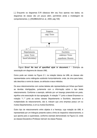 [..] Enquanto os diagramas E-R clássicos têm seu foco apenas nos dados, os
diagramas de classe vão um pouco além, permitindo ainda a modelagem de
comportamentos. [..] (RUMBAUGH et. al., 2000, pág 109)




                                       Empresa
                                      cnpj: Texto




                                       1
              1..*                                             1..*
            Departamento                                  Escritório
            nome: Texto                                endereço: Texto
          fazerCafezinho()                           expediente: Horario



     Figura Error! No text of specified style in document..1 - Exemplo de
associação em diagrama de classes UML.

Como pode ser notado na Figura 2.1, na notação básica da UML as classes são
representadas como retângulos subdivido horizontalmente, onde, de cima para baixo,
são descritos o nome da classe, os atributos e seus métodos.

Os seus relacionamentos com outras tabelas são representados por linhas que fazem
as devidas interligações, juntamente com a informação sobre o tipo deste
relacionamento. Conforme o exemplo, definido por um losango preenchido em preto,
significa uma associação do tipo agregação. A notação “1” junto a classe Empresa e a
notação “1..*” junto as outras classes Departamento e Escritório, descrevem a
multiplicidade do relacionamento, isto é, indicam que uma empresa possui um ou
muitos Departamentos, e um ou muitos Escritórios.

Outro tipo de relacionamento entre objetos é a herança, cuja notação da UML é
representada por um triângulo presente sobre a linha do respectivo relacionamento, e
que aponta para a superclasse, conforme exemplo demonstrado na Figura 2.2, onde
as classes Estudante e Professor derivam da classe Pessoa.
 