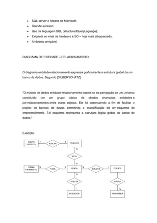 SQL server e Access da Microsoft;
       Grande sucesso;
       Uso da linguagem SQL (structuredQueryLaguage);
       Exigente ao nível de hardware e SO – hoje mais ultrapassado;
       Ambiente amigável.




DIAGRAMA DE ENTIDADE – RELACIONAMENTO




O diagrama entidade-relacionamento expressa graficamente a estrutura global de um
banco de dados. Segundo [SILBERSCHATZ]:




"O modelo de dados entidade-relacionamento baseia-se na percepção de um universo
constituído   por   um   grupo    básico   de    objetos   chamados    entidades e
por relacionamentos entre esses objetos. Ele foi desenvolvido a fim de facilitar o
projeto de bancos de dados permitindo a especificação de um esquema de
empreendimento. Tal esquema representa a estrutura lógica global do banco de
dados."




Exemplo:
 
