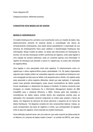 Fazer diagrama OO

Categoria produtos- diferentes produtos.




CONCEITOS DOS MODELOS DE DADOS



MODELO HIERÁRQUICO

O modelo hierárquico foi o primeiro a ser reconhecido como um modelo de dados. Seu
desenvolvimento somente foi possível devido à consolidação dos discos de
armazenamento endereçáveis, pois esses discos possibilitaram a exploração de sua
estrutura de endereçamento físico para viabilizar a representação hierárquica das
informações. Nesse modelo de dados, os dados são estruturados em hierarquias ou
árvores. Os nós das hierarquias contêm ocorrências de registros, onde cada registro é
uma coleção de campos (atributos), cada um contendo apenas uma informação. O
registro da hierarquia que precede a outros é o registro-pai, os outros são chamados
de registros-filhos.

Uma ligação é uma associação entre dois registros. O relacionamento entre um
registro-pai e vários registros-filhos possui cardinalidade 1:N. Os dados organizados
segundo este modelo podem ser acessados segundo uma seqüência hierárquica com
uma navegação do topo para as folhas e da esquerda para a direita. Um registro pode
estar associado a vários registros diferentes, desde que seja replicado. A replicação
possui duas grandes desvantagens: pode causar inconsistência de dados quando
houver atualização e o desperdício de espaço é inevitável. O sistema comercial mais
divulgado no modelo hierárquico foi o Information Management System da IBM
Corp(IMS) para o ambiente MV(como o DB2). Grande parte das restrições e
consistências de dados estava contida dentro dos programas escritos para as
aplicações. Era necessário escrever programas na ordem para acessar o banco de
dados. Um diagrama de estrutura de árvore descreve o esquema de um banco de
dados hierárquico. Tal diagrama consiste em dois componentes básicos: Caixas, as
quais correspondem aos tipos de registros e Linhas, que correspondem às ligações
entre os tipos de registros. Como exemplo do modelo hierárquico,

Outra definição possível seria a de uma rede em que cada conjunto de dados pode ter
no Maximo um conjunto de dados mestre (“owner”, no sentido do DBTG), sem ciclos.
 
