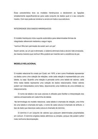 Essa característica leva os modelos hierárquicos a declararem as ligações
simplesmente especificando-se para cada conjunto de dados qual e o seu conjunto
mestre. Com isso pode-se construir a arvore em toda a sua estrutura.




INTEGRIDADE DOS DADOS HIRÁRQUICOS:




O modelo hierárquico inclui suporte automático para determinadas formas de
integridade referencial mediante a seguir regra:

“nenhum filho tem permissão de existir sem um pai”.

Assim sendo, se um pai é eliminado, o sistema eliminara toda a árvore nele enraizada,
da mesma maneira que nenhum filho poderá ser inserido sem a existência do pai.




MODELO RELACIONAL



O modelo relacional foi criado por Codd, em 1970, e tem como finalidade representar
os dados como uma coleção de relações, onde cada relação é representada por uma
tabela, ou seja. Quando uma relação é pensada como uma tabela de valores, cada
linha nesta tabela representa uma coleção de dados relacionados. Estes valores
podem ser interpretados como fatos, descrevendo uma instância de uma entidade ou
relacionamento.

     O nome da tabela e de suas colunas é utilizado para facilitar a interpretação dos
valores armazenados em cada linha da tabela.

Na terminologia do modelo relacional, cada tabela é chamada de relação, uma linha
de uma tabela é chamada de tupla, o nome de cada coluna é chamado de atributo, o
tipo de dado que descreve cada coluna é chamado de domínio.

     O domínio é um conjunto de valores que possuem determinadas propriedades
em comum. O domínio engloba dados atômicos ou simples, porque não podem sofrer
mais nenhuma decomposição.
 
