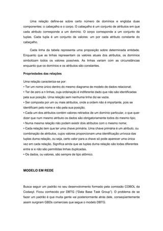 Uma relação define-se sobre certo número de domínios e engloba duas
componentes: o cabeçalho e o corpo. O cabeçalho é um conjunto de atributos em que
cada atributo corresponde a um domínio. O corpo corresponde a um conjunto de
tuplas. Cada tupla é um conjunto de valores: um por cada atributo constante do
cabeçalho.

     Cada linha da tabela representa uma proposição sobre determinada entidade.
Enquanto que as linhas representam os valores atuais dos atributos, os domínios
simbolizam todos os valores possíveis. As linhas variam com as circunstâncias
enquanto que os domínios e os atributos são constantes.

Propriedades das relações

Uma relação caracteriza-se por:
• Ter um nome único dentro do mesmo diagrama de modelo de dados relacional;
• Ter de zero a n linhas, cuja ordenação é indiferente dado que não são identificadas
pela sua posição. Uma relação sem nenhuma linha diz-se vazia.
• Ser composta por um ou mais atributos, onde a ordem não é importante, pois se
identificam pelo nome e não pela sua posição;
• Cada um dos atributos contém valores retirados de um domínio particular, o que quer
dizer que num mesmo atributo os dados são obrigatoriamente todos do mesmo tipo;
• Numa mesma relação não podem existir dois atributos com o mesmo nome;
• Cada relação tem que ter uma chave primária. Uma chave primária é um atributo, ou
combinação de atributos, cujos valores proporcionam uma identificação unívoca das
tuplas duma relação, ou seja, certo valor para a chave só pode aparecer uma única
vez em cada relação. Significa ainda que as tuplas duma relação são todas diferentes
entre si e não são permitidas linhas duplicadas,
• Os dados, ou valores, são sempre de tipo atômico.




MODELO EM REDE



Busca seguir um padrão no seu desenvolvimento formado pela comissão COBOL da
Codasyl. Ficou conhecido por DBTG (“Data Base Task Group”). O problema de se
fazer um padrão é que muita gente vai posteriormente atrás dele, conseqüentemente
assim surgiram GBDs comerciais que segue o modelo DBTG.
 