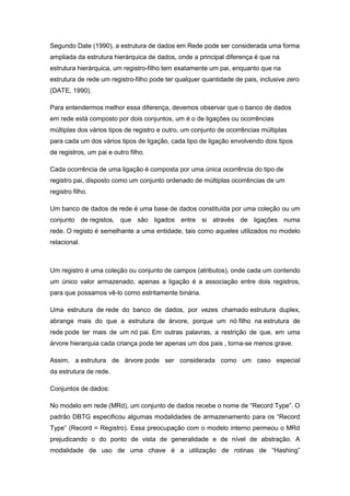 Segundo Date (1990), a estrutura de dados em Rede pode ser considerada uma forma
ampliada da estrutura hierárquica de dados, onde a principal diferença é que na
estrutura hierárquica, um registro-filho tem exatamente um pai, enquanto que na
estrutura de rede um registro-filho pode ter qualquer quantidade de pais, inclusive zero
(DATE, 1990).

Para entendermos melhor essa diferença, devemos observar que o banco de dados
em rede está composto por dois conjuntos, um é o de ligações ou ocorrências
múltiplas dos vários tipos de registro e outro, um conjunto de ocorrências múltiplas
para cada um dos vários tipos de ligação, cada tipo de ligação envolvendo dois tipos
de registros, um pai e outro filho.

Cada ocorrência de uma ligação é composta por uma única ocorrência do tipo de
registro pai, disposto como um conjunto ordenado de múltiplas ocorrências de um
registro filho.

Um banco de dados de rede é uma base de dados constituída por uma coleção ou um
conjunto de registos, que são ligados entre si através de ligações numa
rede. O registo é semelhante a uma entidade, tais como aqueles utilizados no modelo
relacional.



Um registro é uma coleção ou conjunto de campos (atributos), onde cada um contendo
um único valor armazenado, apenas a ligação é a associação entre dois registros,
para que possamos vê-lo como estritamente binária.

Uma estrutura de rede do banco de dados, por vezes chamado estrutura duplex,
abrange mais do que a estrutura de árvore, porque um nó filho na estrutura de
rede pode ter mais de um nó pai. Em outras palavras, a restrição de que, em uma
árvore hierarquia cada criança pode ter apenas um dos pais , torna-se menos grave.

Assim, a estrutura de árvore pode ser considerada como um caso especial
da estrutura de rede.

Conjuntos de dados:

No modelo em rede (MRd), um conjunto de dados recebe o nome de “Record Type”. O
padrão DBTG especificou algumas modalidades de armazenamento para os “Record
Type” (Record = Registro). Essa preocupação com o modelo interno permeou o MRd
prejudicando o do ponto de vista de generalidade e de nível de abstração. A
modalidade de uso de uma chave é a utilização de rotinas de “Hashing”
 