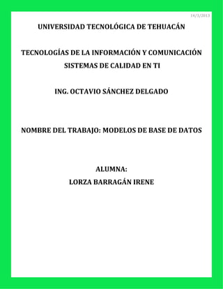 14/3/2013


    UNIVERSIDAD TECNOLÓGICA DE TEHUACÁN


TECNOLOGÍAS DE LA INFORMACIÓN Y COMUNICACIÓN
          SISTEMAS DE CALIDAD EN TI


        ING. OCTAVIO SÁNCHEZ DELGADO




NOMBRE DEL TRABAJO: MODELOS DE BASE DE DATOS




                  ALUMNA:
           LORZA BARRAGÁN IRENE
 