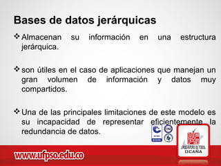 Bases de datos jerárquicas
Almacenan su información en una estructura
jerárquica.
son útiles en el caso de aplicaciones que manejan un
gran volumen de información y datos muy
compartidos.
Una de las principales limitaciones de este modelo es
su incapacidad de representar eficientemente la
redundancia de datos.
 