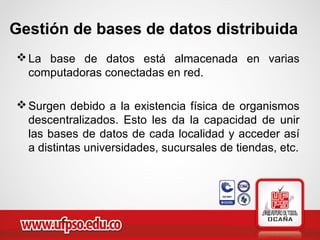 La base de datos está almacenada en varias
computadoras conectadas en red.
Surgen debido a la existencia física de organismos
descentralizados. Esto les da la capacidad de unir
las bases de datos de cada localidad y acceder así
a distintas universidades, sucursales de tiendas, etc.
Gestión de bases de datos distribuida
 