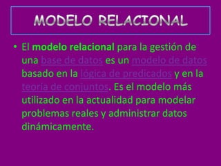 • El modelo relacional para la gestión de
  una base de datos es un modelo de datos
  basado en la lógica de predicados y en la
  teoría de conjuntos. Es el modelo más
  utilizado en la actualidad para modelar
  problemas reales y administrar datos
  dinámicamente.
 