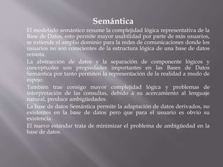 Semántica
El modelado semántico resume la complejidad lógica representativa de la
Base de Datos, esto permite mayor usabilidad por parte de más usuarios,
se extiende el amplio dominio para la redes de comunicaciones donde los
usuarios no son conscientes de la estructura lógica de una base de datos
remota.
La abstracción de datos y la separación de componente lógicos y
conceptuales son propiedades importantes en las Bases de Datos
Semántica por tanto permiten la representación de la realidad a modo de
espejo.
También trae consigo mayor complejidad lógica y problemas de
interpretación de las consultas, debido a su acercamiento al lenguaje
natural, produce ambigüedades.
La base de datos Semántica permite la adaptación de datos derivados, no
existentes en la base de datos pero que para el usuario es obvio su
existencia.
El nuevo estándar trata de minimizar el problema de ambigüedad en la
base de datos.
 