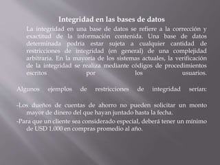 Integridad en las bases de datos
La integridad en una base de datos se refiere a la corrección y
exactitud de la información contenida. Una base de datos
determinada podría estar sujeta a cualquier cantidad de
restricciones de integridad (en general) de una complejidad
arbitraria. En la mayoría de los sistemas actuales, la verificación
de la integridad se realiza mediante códigos de procedimientos
escritos por los usuarios.
Algunos ejemplos de restricciones de integridad serían:
-Los dueños de cuentas de ahorro no pueden solicitar un monto
mayor de dinero del que hayan juntado hasta la fecha.
-Para que un cliente sea considerado especial, deberá tener un mínimo
de USD 1.000 en compras promedio al año.
 