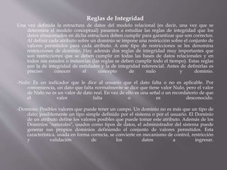 Reglas de Integridad
Una vez definida la estructura de datos del modelo relacional (es decir, una vez que se
determina el modelo conceptual) pasamos a estudiar las reglas de integridad que los
datos almacenados en dicha estructura deben cumplir para garantizar que son correctos.
Al definir cada atributo sobre un dominio se impone una restricción sobre el conjunto de
valores permitidos para cada atributo. A este tipo de restricciones se les denomina
restricciones de dominio. Hay además dos reglas de integridad muy importantes que
son restricciones que se deben cumplir en todas las bases de datos relacionales y en
todos sus estados o instancias (las reglas se deben cumplir todo el tiempo). Estas reglas
son la de integridad de entidades y la de integridad referencial. Antes de definirlas es
preciso conocer el concepto de nulo y dominio.
-Nulo: Es un indicador que le dice al usuario que el dato falta o no es aplicable. Por
conveniencia, un dato que falta normalmente se dice que tiene valor Nulo, pero el valor
de Nulo no es un valor de dato real. En vez de ello es una señal o un recordatorio de que
el valor falta o es desconocido.
-Dominio: Posibles valores que puede tener un campo. Un dominio no es más que un tipo de
dato; posiblemente un tipo simple definido por el sistema o por el usuario. El Dominio
de un atributo define los valores posibles que puede tomar este atributo. Además de los
Dominios "naturales", usados como tipos de datos, el administrador del sistema puede
generar sus propios dominios definiendo el conjunto de valores permitidos. Esta
característica, usada en forma correcta, se convierte en mecanismo de control, restricción
y validación de los datos a ingresar.
 