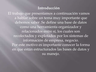 Introducción
El trabajo que presentamos a continuación vamos
a hablar sobre un tema muy importante que
debemos saber .Se define una base de datos
como una herramienta organizador y
relacionados entre sí, los cuales son
recolectados y explotados por los sistemas de
información de empresa, negocio.
Por este motivo es importante conocer la forma
en que están estructurados las bases de datos y
su manejo.
 