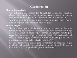 Clasificación
Modelo Conceptual.
"Se utilizan para representar la realidad a un alto nivel de
abstracción. Mediante los modelos conceptuales se puede
construir una descripción de la realidad fácil de entender."[6]
Se utiliza para la abstracción de la base de datos, para construir
una descripción para entender en la realidad
Modelo Lógico.
"Es una descripción de la estructura de la base de datos en
términos de las estructuras de datos que puede procesar un tipo
de SGBD. Un༥m>modelo lógico༯em>es un lenguaje usado para
especificar esquemas lógicos (modelo relacional, modelo de red,
etc.). El diseño lógico depende del tipo de SGBD que se vaya a
utilizar, no depende del producto concreto."[7]
Es una descripción usada para especificar el esquema lógico
detallado del modelo conceptual, depende del tipo SGBD que se
va a utilizar y no depende del producto concreto.
 