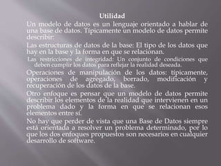 Utilidad
Un modelo de datos es un lenguaje orientado a hablar de
una base de datos. Típicamente un modelo de datos permite
describir:
Las estructuras de datos de la base: El tipo de los datos que
hay en la base y la forma en que se relacionan.
Las restricciones de integridad: Un conjunto de condiciones que
deben cumplir los datos para reflejar la realidad deseada.
Operaciones de manipulación de los datos: típicamente,
operaciones de agregado, borrado, modificación y
recuperación de los datos de la base.
Otro enfoque es pensar que un modelo de datos permite
describir los elementos de la realidad que intervienen en un
problema dado y la forma en que se relacionan esos
elementos entre sí.
No hay que perder de vista que una Base de Datos siempre
está orientada a resolver un problema determinado, por lo
que los dos enfoques propuestos son necesarios en cualquier
desarrollo de software.
 