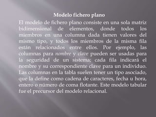 Modelo fichero plano
El modelo de fichero plano consiste en una sola matriz
bidimensional de elementos, donde todos los
miembros en una columna dada tienen valores del
mismo tipo, y todos los miembros de la misma fila
están relacionados entre ellos. Por ejemplo, las
columnas para nombre y clave pueden ser usadas para
la seguridad de un sistema; cada fila indicará el
nombre y su correspondiente clave para un individuo.
Las columnas en la tabla suelen tener un tipo asociado,
que la define como cadena de caracteres, fecha u hora,
entero o número de coma flotante. Este modelo tabular
fue el precursor del modelo relacional.
 
