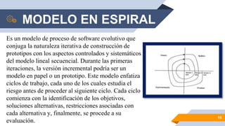 MODELO EN ESPIRAL
16
Es un modelo de proceso de software evolutivo que
conjuga la naturaleza iterativa de construcción de
prototipos con los aspectos controlados y sistemáticos
del modelo lineal secuencial. Durante las primeras
iteraciones, la versión incremental podría ser un
modelo en papel o un prototipo. Este modelo enfatiza
ciclos de trabajo, cada uno de los cuales estudia el
riesgo antes de proceder al siguiente ciclo. Cada ciclo
comienza con la identificación de los objetivos,
soluciones alternativas, restricciones asociadas con
cada alternativa y, finalmente, se procede a su
evaluación.
 