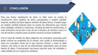 CONCLUSIÓN
18
Para una buena modelación de datos se debe tener en cuenta la
clasificación entre modelos de datos conceptuales o modelo entidad-
relación, modelos de datos lógicos modelos de datos físicos. Cuando hagas
un modelo entidad relación tener en cuenta las diferencias que existen
entre entidades, atributos y relaciones, sin dejar de lado las restricciones, si
estas relaciones son de uno a uno, de uno a muchos, de muchos a uno o si
son de muchos a muchos para así poder construir un buen modelado.
Con el tema de modelo de datos adquieres los conceptos necesarios para
poder realizar un modelado de la misma, esto ayuda al desarrollador a
tener los conceptos claros de lo que necesita utilizar y como lo debe
realizar, este tema es una de las herramientas importantes para un buen
diseño de datos. Construyendo una buena relación entre las entidades y
cada entidad con sus respectivos atributos.
 