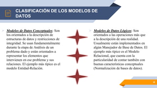 CLASIFICACIÓN DE LOS MODELOS DE
DATOS
 Modelos de Datos Conceptuales: Son
los orientados a la descripción de
estructuras de datos y restricciones de
integridad. Se usan fundamentalmente
durante la etapa de Análisis de un
problema dado y están orientados a
representar los elementos que
intervienen en ese problema y sus
relaciones. El ejemplo más típico es el
modelo Entidad-Relación.
 Modelos de Datos Lógicos: Son
orientados a las operaciones más que
a la descripción de una realidad.
Usualmente están implementados en
algún Manejador de Base de Datos. El
ejemplo más típico es el Modelo
Relacional, que cuenta con la
particularidad de contar también con
buenas características conceptuales
(Normalización de bases de datos).
4
 