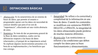  Abstracción: Es la característica de un sistema de
bases de datos, que permite al usuario o
programador operar con los datos sin necesidad de
conocer detalles que para él no son de
“importancia”, ofreciendo así una visión abstracta
de estos.
 Semántica: Se trata de dar un panorama general de
la Base de datos semántica, cuales son las
diferencias respecto a las bases de datos
relacionales y el porqué de su importancia actual.
Se explican algunos inconvenientes presentes a la
hora de su implementación y los beneficios que
trae consigo.
DEFINICIONES BÁSICAS
 Integridad: Se refiere a la correctitud y
completitud de la información en una
base de datos. Cuando los contenidos
se modifican con sentencias INSERT,
DELETE o UPDATE, la integridad de
los datos almacenados puede perderse
de muchas maneras diferentes.
 Restricción: Las restricciones se
refieren a las condiciones que deben
cumplir los datos para su buen
funcionamiento y almacenamiento.
7
 