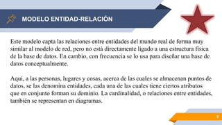 MODELO ENTIDAD-RELACIÓN
8
Este modelo capta las relaciones entre entidades del mundo real de forma muy
similar al modelo de red, pero no está directamente ligado a una estructura física
de la base de datos. En cambio, con frecuencia se lo usa para diseñar una base de
datos conceptualmente.
Aquí, a las personas, lugares y cosas, acerca de las cuales se almacenan puntos de
datos, se las denomina entidades, cada una de las cuales tiene ciertos atributos
que en conjunto forman su dominio. La cardinalidad, o relaciones entre entidades,
también se representan en diagramas.
 