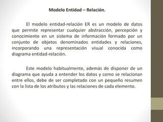 Modelo Entidad – Relación.
El modelo entidad-relación ER es un modelo de datos
que permite representar cualquier abstracción, percepción y
conocimiento en un sistema de información formado por un
conjunto de objetos denominados entidades y relaciones,
incorporando una representación visual conocida como
diagrama entidad-relación.
Este modelo habitualmente, además de disponer de un
diagrama que ayuda a entender los datos y como se relacionan
entre ellos, debe de ser completado con un pequeño resumen
con la lista de los atributos y las relaciones de cada elemento.
 