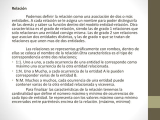 Relación
Podemos definir la relación como una asociación de dos o más
entidades. A cada relación se le asigna un nombre para poder distinguirla
de las demás y saber su función dentro del modelo entidad-relación. Otra
característica es el grado de relación, siendo las de grado 1 relaciones que
solo relacionan una entidad consigo misma. Las de grado 2 son relaciones
que asocian dos entidades distintas, y las de grado n que se tratan de
relaciones que unen mas de dos entidades.
Las relaciones se representas gráficamente con rombos, dentro de
ellas se coloca el nombre de la relación.Otra característica es el tipo de
correspondencia entre dos relaciones;
• 1:1. Uno a uno, a cada ocurrencia de una entidad le corresponde como
máximo una ocurrencia de la otra entidad relacionada.
• 1:N. Uno a Mucho, a cada ocurrencia de la entidad A le pueden
corresponder varias de la entidad B.
• N:M. Muchos a muchos, cada ocurrencia de una entidad puede
contener varias de la otra entidad relacionada y viceversa.
Para finalizar las características de la relación tenemos la
cardinalidad que define el número máximo y mínimo de ocurrencias de
cada tipo de entidad. Se representa con los valores máximo coma mínimo
encerrados entre paréntesis encima de la relación. (máximo, mínimo)
 