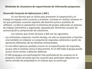 Modelado de situaciones de requerimiento de información propuestas.
Desarrollo Conjunto de Aplicaciones ( JAD )
Es una técnica que se utiliza para promover la cooperación y el
trabajo en equipo entre usuarios y analistas. Consiste en realizar sesiones en
las que participan usuarios expertos del dominio junto a analistas de
software. La idea es aprovechar la dinámica de grupos aplicando un proceso
de trabajo sistemático y organizado, apoyado por elementos visuales de
comunicación y comprensión de soluciones.
Las razones que sirven de base a JAD son las siguientes:
• Las entrevistas requieren mucho tiempo, no solo en prepararlas y hacerlas
sino también en redactar un conjunto de requisitos coherente a partir de
opiniones diferentes de los distintos entrevistados.
• Es más difícil apreciar posibles errores en la especificación de requisitos,
ya que sólo el analista revisa el documento. En el JAD todo el grupo puede
actuar como revisor y detectar defectos.
• El JAD propugna una participación más profunda de los usuarios en el
proyecto, hasta tal punto que los usuarios que participan adquieren un
cierto sentido de propiedad en el sistema que se construye.
 