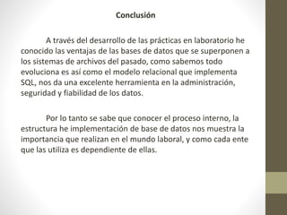 Conclusión
A través del desarrollo de las prácticas en laboratorio he
conocido las ventajas de las bases de datos que se superponen a
los sistemas de archivos del pasado, como sabemos todo
evoluciona es así como el modelo relacional que implementa
SQL, nos da una excelente herramienta en la administración,
seguridad y fiabilidad de los datos.
Por lo tanto se sabe que conocer el proceso interno, la
estructura he implementación de base de datos nos muestra la
importancia que realizan en el mundo laboral, y como cada ente
que las utiliza es dependiente de ellas.
 