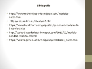 Bibliografía
• https://www.tecnologias-informacion.com/modelos-
datos.html
• http://elies.rediris.es/elies9/4-2.htm
• https://www.lucidchart.com/pages/es/que-es-un-modelo-de-
base-de-datos
• http://ccdoc-basesdedatos.blogspot.com/2013/02/modelo-
entidad-relacion-er.html
• https://volaya.github.io/libro-sig/chapters/Bases_datos.html
 