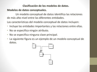 Clasificación de los modelos de datos.
Modelos de datos conceptuales.
Un modelo conceptual de datos identifica las relaciones
de más alto nivel entre las diferentes entidades.
Las características del modelo conceptual de datos incluyen:
• Incluye las entidades importantes y las relaciones entre ellas.
• No se especifica ningún atributo.
• No se especifica ninguna clave principal.
• La siguiente figura es un ejemplo de un modelo conceptual de
datos.
 