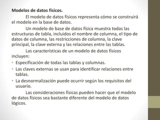 Modelos de datos físicos.
El modelo de datos físicos representa cómo se construirá
el modelo en la base de datos.
Un modelo de base de datos física muestra todas las
estructuras de tabla, incluidos el nombre de columna, el tipo de
datos de columna, las restricciones de columna, la clave
principal, la clave externa y las relaciones entre las tablas.
Las características de un modelo de datos físicos
incluyen:
• Especificación de todas las tablas y columnas.
• Las claves externas se usan para identificar relaciones entre
tablas.
• La desnormalización puede ocurrir según los requisitos del
usuario.
Las consideraciones físicas pueden hacer que el modelo
de datos físicos sea bastante diferente del modelo de datos
lógicos.
 