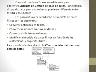El modelo de datos físicos será diferente para
diferentes Sistemas de Gestión de Base de datos. Por ejemplo,
el tipo de datos para una columna puede ser diferente entre
MySQL y SQL Server.
Los pasos básico para el diseño del modelo de datos
físicos son los siguientes:
• Convertir entidades en tablas.
• Convertir relaciones en claves externas.
• Convertir atributos en columnas.
• Modificar el modelo de datos físicos en función de las
restricciones / requisitos físicos.
Para mas detalles lee el artículo Cómo modelar datos en una
base de datos.
 