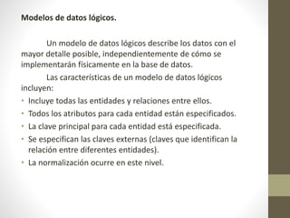 Modelos de datos lógicos.
Un modelo de datos lógicos describe los datos con el
mayor detalle posible, independientemente de cómo se
implementarán físicamente en la base de datos.
Las características de un modelo de datos lógicos
incluyen:
• Incluye todas las entidades y relaciones entre ellos.
• Todos los atributos para cada entidad están especificados.
• La clave principal para cada entidad está especificada.
• Se especifican las claves externas (claves que identifican la
relación entre diferentes entidades).
• La normalización ocurre en este nivel.
 