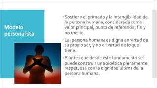 Modelo
personalista
–Sostiene el primado y la intangibilidad de
la persona humana, considerada como
valor principal, punto de referencia, fin y
no medio.
–La persona humana es digna en virtud de
su propio ser, y no en virtud de lo que
tiene.
–Plantea que desde este fundamento se
puede construir una bioética plenamente
respetuosa con la dignidad última de la
persona humana.
 