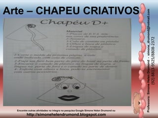 Professora:SimoneHelenDrumond-simone_drumond@hotmail.com
(92)8813-9525/8808-2372
Encontre outras atividades na integra na pesquisa Google Simone Helen Drumond ou
http://simonehelendrumond.blogspot.com
Arte – CHAPEU CRIATIVOS
 