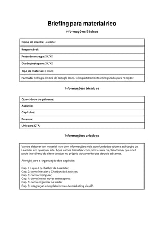 Briefing para material rico
Informações Básicas
Nome do cliente: Leadster
Responsável:
Prazo de entrega: XX/XX
Dia de postagem: XX/XX
Tipo de material: e-book
Formato: Entrega em link do Google Docs. Compartilhamento configurado para “Edição”.
Informações técnicas
Quantidade de palavras:
Assunto:
Capítulos:
Persona:
Link para CTA:
Informações criativas
Vamos elaborar um material rico com informações mais aprofundadas sobre a aplicação da
Leadster em qualquer site. Aqui, vamos trabalhar com prints reais da plataforma, que você
pode tirar direto do site e colocar no próprio documento que depois editamos.
Atenção para a organização dos capítulos:
Cap. 1: o que é o chatbot da Leadster;
Cap. 2: como instalar o Chatbot da Leadster;
Cap. 3: como configurar;
Cap. 4: como incluir novas mensagens;
Cap. 5: como organizar os leads;
Cap. 6: integração com plataformas de marketing via API.
 