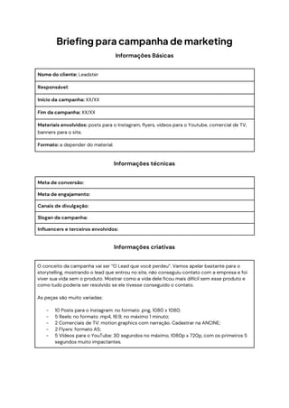 Briefing para campanha de marketing
Informações Básicas
Nome do cliente: Leadster
Responsável:
Início da campanha: XX/XX
Fim da campanha: XX/XX
Materiais envolvidos: posts para o Instagram, flyers, vídeos para o Youtube, comercial de TV,
banners para o site.
Formato: a depender do material.
Informações técnicas
Meta de conversão:
Meta de engajamento:
Canais de divulgação:
Slogan da campanha:
Influencers e terceiros envolvidos:
Informações criativas
O conceito da campanha vai ser “O Lead que você perdeu”. Vamos apelar bastante para o
storytelling, mostrando o lead que entrou no site, não conseguiu contato com a empresa e foi
viver sua vida sem o produto. Mostrar como a vida dele ficou mais difícil sem esse produto e
como tudo poderia ser resolvido se ele tivesse conseguido o contato.
As peças são muito variadas:
- 10 Posts para o Instagram: no formato .png, 1080 x 1080;
- 5 Reels: no formato .mp4, 16:9, no máximo 1 minuto;
- 2 Comerciais de TV: motion graphics com narração. Cadastrar na ANCINE;
- 2 Flyers: formato A5;
- 5 Vídeos para o YouTube: 30 segundos no máximo, 1080p x 720p, com os primeiros 5
segundos muito impactantes.
 