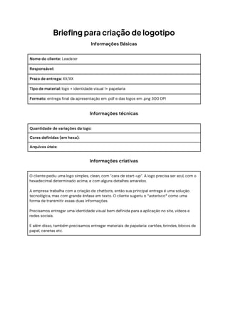 Briefing para criação de logotipo
Informações Básicas
Nome do cliente: Leadster
Responsável:
Prazo de entrega: XX/XX
Tipo de material: logo + identidade visual 1+ papelaria
Formato: entrega final da apresentação em .pdf e das logos em .png 300 DPI
Informações técnicas
Quantidade de variações da logo:
Cores definidas (em hexa):
Arquivos úteis:
Informações criativas
O cliente pediu uma logo simples, clean, com “cara de start-up”. A logo precisa ser azul, com o
hexadecimal determinado acima, e com alguns detalhes amarelos.
A empresa trabalha com a criação de chatbots, então sua principal entrega é uma solução
tecnológica, mas com grande ênfase em texto. O cliente sugeriu o *asterisco* como uma
forma de transmitir essas duas informações.
Precisamos entregar uma identidade visual bem definida para a aplicação no site, vídeos e
redes sociais.
E além disso, também precisamos entregar materiais de papelaria: cartões, brindes, blocos de
papel, canetas etc.
 