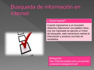 ¿ Como buscar?
Cuando ingresamos a un buscador
debemos seleccionar una palabra clave ,
una vez ingresada se ejecuta un motor
de búsqueda, este mecanismo rastrea la
información y produce una lista de
resultados.
Bibliografía :
http://bibliotecadigital.educ.ar/uploads/
contents/investigacion0.pdf
 