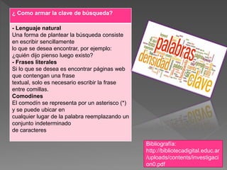 ¿ Como armar la clave de búsqueda?
- Lenguaje natural
Una forma de plantear la búsqueda consiste
en escribir sencillamente
lo que se desea encontrar, por ejemplo:
¿quién dijo pienso luego existo?
- Frases literales
Si lo que se desea es encontrar páginas web
que contengan una frase
textual, solo es necesario escribir la frase
entre comillas.
Comodines
El comodín se representa por un asterisco (*)
y se puede ubicar en
cualquier lugar de la palabra reemplazando un
conjunto indeterminado
de caracteres
Bibliografía:
http://bibliotecadigital.educ.ar
/uploads/contents/investigaci
on0.pdf
 