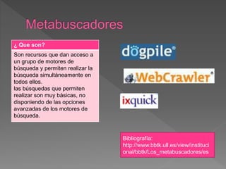 ¿ Que son?
Son recursos que dan acceso a
un grupo de motores de
búsqueda y permiten realizar la
búsqueda simultáneamente en
todos ellos.
las búsquedas que permiten
realizar son muy básicas, no
disponiendo de las opciones
avanzadas de los motores de
búsqueda.
Bibliografía:
http://www.bbtk.ull.es/view/instituci
onal/bbtk/Los_metabuscadores/es
 