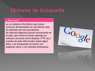 ¿ Que son?
es un sistema informático que busca
archivos almacenados en servidores web.
Un ejemplo son los buscadores
de Internet (algunos buscan únicamente en
la web, pero otros lo hacen además en
noticias, servicios como Gopher, FTP, etc.)
cuando se pide información sobre algún
tema. Las búsquedas se hacen con
palabras clave o con árboles jerárquicos.
 