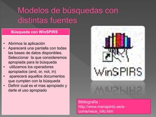 Búsqueda con WinSPIRS
• Abrimos la aplicación
• Aparecerá una pantalla con todas
las bases de datos disponibles.
Seleccionar la que consideremos
apropiada para la búsqueda
• utilizamos los operadores
apropiados (and, or, not, in)
• aparecerá aquellos documentos
que cumplen con la búsqueda
• Definir cual es el mas apropiado y
darle el uso apropiado
Bibliografía :
http://www.mariapinto.es/e-
coms/nece_info.htm
 
