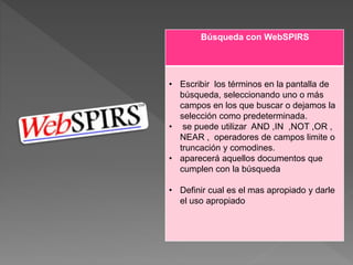 Búsqueda con WebSPIRS
• Escribir los términos en la pantalla de
búsqueda, seleccionando uno o más
campos en los que buscar o dejamos la
selección como predeterminada.
• se puede utilizar AND ,IN ,NOT ,OR ,
NEAR , operadores de campos limite o
truncación y comodines.
• aparecerá aquellos documentos que
cumplen con la búsqueda
• Definir cual es el mas apropiado y darle
el uso apropiado
 