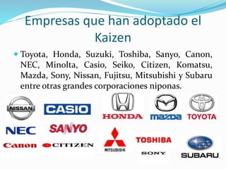 Empresas que han adoptado el
Kaizen
 Toyota, Honda, Suzuki, Toshiba, Sanyo, Canon,
NEC, Minolta, Casio, Seiko, Citizen, Komatsu,
Mazda, Sony, Nissan, Fujitsu, Mitsubishi y Subaru
entre otras grandes corporaciones niponas.
 
