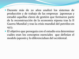  Durante más de 20 años analizó los sistemas de
producción y de trabajo de las empresas japonesas y
estudió aquellas claves de gestión que formaron parte
de la reconstrucción de la economía nipona tras la II
Guerra Mundial y tras la crisis mundial del petróleo en
1973.
 El objetivo que perseguía con el estudio era determinar
cuáles eran los conceptos esenciales que definían el
modelo japonés y lo diferenciaban del occidental.
 