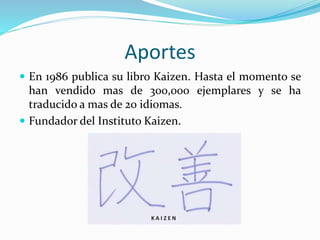 Aportes
 En 1986 publica su libro Kaizen. Hasta el momento se
han vendido mas de 300,000 ejemplares y se ha
traducido a mas de 20 idiomas.
 Fundador del Instituto Kaizen.
 