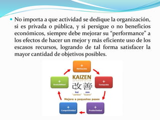  No importa a que actividad se dedique la organización,
si es privada o pública, y si persigue o no beneficios
económicos, siempre debe mejorar su “performance” a
los efectos de hacer un mejor y más eficiente uso de los
escasos recursos, logrando de tal forma satisfacer la
mayor cantidad de objetivos posibles.
 